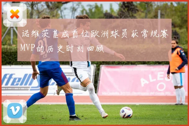 诺维茨基成首位欧洲球员获常规赛MVP的历史时刻回顾