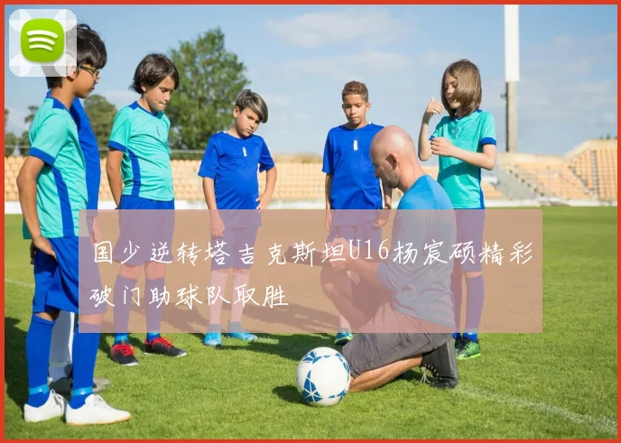 国少逆转塔吉克斯坦U16杨宸硕精彩破门助球队取胜