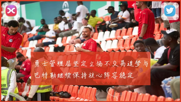 勇士管理层坚定立场不交易追梦与巴特勒继续保持核心阵容稳定