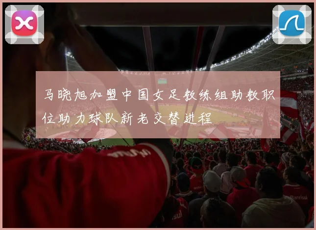 马晓旭加盟中国女足教练组助教职位助力球队新老交替进程