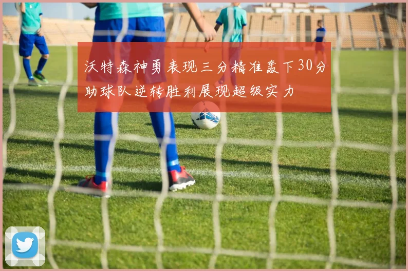 沃特森神勇表现三分精准轰下30分助球队逆转胜利展现超级实力