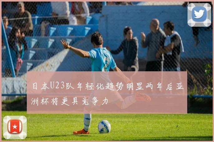 日本U23队年轻化趋势明显两年后亚洲杯将更具竞争力
