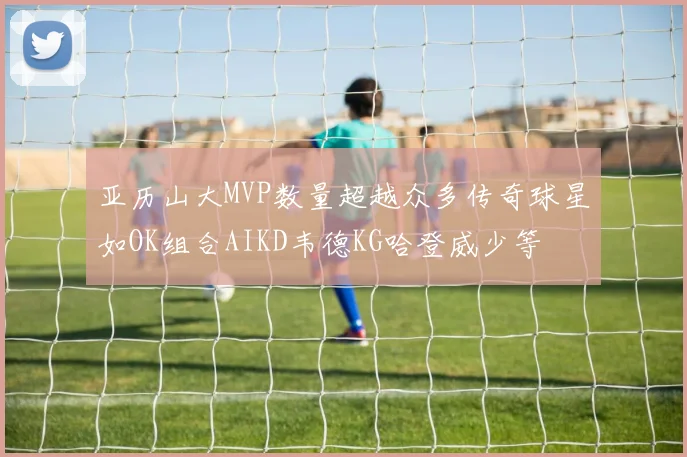 亚历山大MVP数量超越众多传奇球星如OK组合AIKD韦德KG哈登威少等