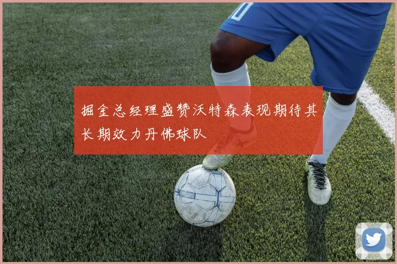 掘金总经理盛赞沃特森表现期待其长期效力丹佛球队