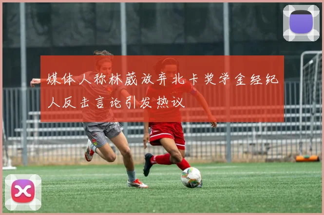 媒体人称林葳放弃北卡奖学金经纪人反击言论引发热议