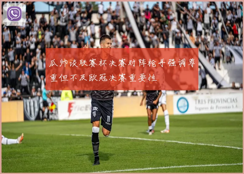 瓜帅谈联赛杯决赛对阵枪手强调尊重但不及欧冠决赛重要性