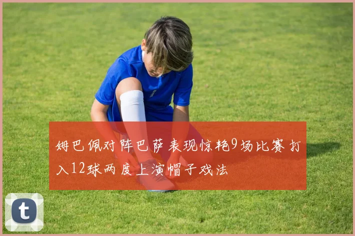 姆巴佩对阵巴萨表现惊艳9场比赛打入12球两度上演帽子戏法