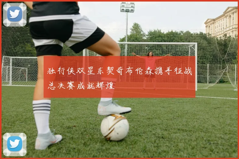 独行侠双星东契奇布伦森携手征战总决赛成就辉煌