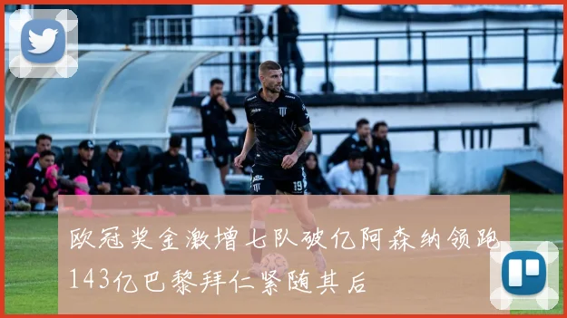 欧冠奖金激增七队破亿阿森纳领跑143亿巴黎拜仁紧随其后